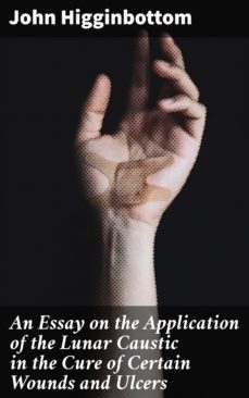 an essay on the application of the lunar caustic in the cure of certain wounds and ulcers (ebook)-john higginbottom-4064066177355