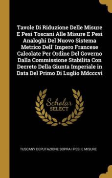 tavole di riduzione delle misure e pesi toscani alle misure e pesi analoghi del nuovo sistema metrico dell impero francese calcolate per ordine del governo dalla commissione stabilita con decreto della giunta imperiale in data del primo di luglio mdcccvi-9780270630985