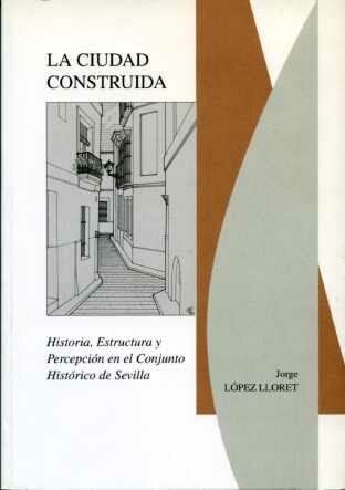 La Ciudad Construida: Historia, Estructura Y Percepcion En El Con Junto Historico De Sevilla por Jorge Lopez Lloret