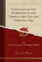 CATALOGUE OF THE EXHIBITION IN THE TORONTO ART GALLERY, TORONTO, 1891 (CLASSIC REPRINT)