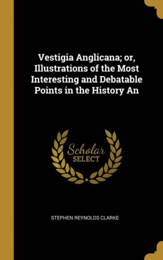 VESTIGIA ANGLICANA OR ILLUSTRATIONS OF THE MOST INTERESTING AND DEBATABLE POINTS IN THE 